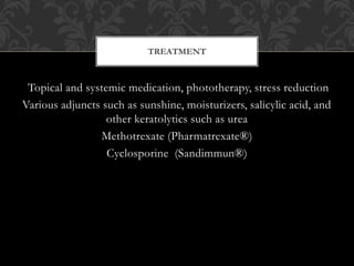 Topical and systemic medication, phototherapy, stress reduction
Various adjuncts such as sunshine, moisturizers, salicylic acid, and
other keratolytics such as urea
Methotrexate (Pharmatrexate®)
Cyclosporine (Sandimmun®)
TREATMENT
 