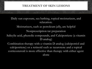 Daily sun exposure, sea bathing, topical moisturizers, and
relaxation.
Moisturizers, such as petroleum jelly, are helpful
Nonprescription tar preparation
Salicylic acid, phenolic compounds, and Calcipotriene (a vitamin
D analog)
Combination therapy with a vitamin D analog (calcipotriol and
calcipotriene) or a retinoid such as tazarotene and a topical
corticosteroid is more effective than therapy with either agent
alone
TREATMENT OF SKIN LESIONS
 