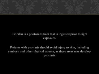 Psoralen is a photosensitizer that is ingested prior to light
exposure.
Patients with psoriasis should avoid injury to skin, including
sunburn and other physical trauma, as these areas may develop
psoriasis
 