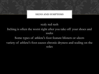 scaly red rash
Itching is often the worst right after you take off your shoes and
socks
Some types of athlete's foot feature blisters or ulcers
variety of athlete's foot causes chronic dryness and scaling on the
soles
SIGNS AND SYMPTOMS
 
