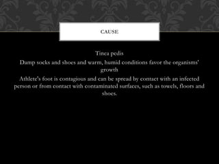 Tinea pedis
Damp socks and shoes and warm, humid conditions favor the organisms'
growth
Athlete's foot is contagious and can be spread by contact with an infected
person or from contact with contaminated surfaces, such as towels, floors and
shoes.
CAUSE
 