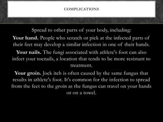 Spread to other parts of your body, including:
Your hand. People who scratch or pick at the infected parts of
their feet may develop a similar infection in one of their hands.
Your nails. The fungi associated with athlete's foot can also
infect your toenails, a location that tends to be more resistant to
treatment.
Your groin. Jock itch is often caused by the same fungus that
results in athlete's foot. It's common for the infection to spread
from the feet to the groin as the fungus can travel on your hands
or on a towel.
COMPLICATIONS
 