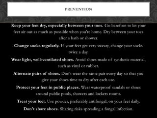 Keep your feet dry, especially between your toes. Go barefoot to let your
feet air out as much as possible when you're home. Dry between your toes
after a bath or shower.
Change socks regularly. If your feet get very sweaty, change your socks
twice a day.
Wear light, well-ventilated shoes. Avoid shoes made of synthetic material,
such as vinyl or rubber.
Alternate pairs of shoes. Don't wear the same pair every day so that you
give your shoes time to dry after each use.
Protect your feet in public places. Wear waterproof sandals or shoes
around public pools, showers and lockers rooms.
Treat your feet. Use powder, preferably antifungal, on your feet daily.
Don't share shoes. Sharing risks spreading a fungal infection.
PREVENTION
 