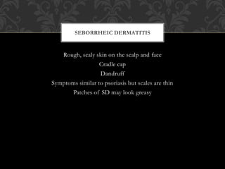 Rough, scaly skin on the scalp and face
Cradle cap
Dandruff
Symptoms similar to psoriasis but scales are thin
Patches of SD may look greasy
SEBORRHEIC DERMATITIS
 