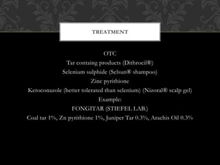 OTC
Tar containg products (Dithrocil®)
Selenium sulphide (Selsun® shampoo)
Zinc pyrithione
Ketoconazole (better tolerated than selenium) (Nizoral® scalp gel)
Example:
FONGITAR (STIEFEL LAB.)
Coal tar 1%, Zn pyrithione 1%, Juniper Tar 0.3%, Arachis Oil 0.3%
TREATMENT
 