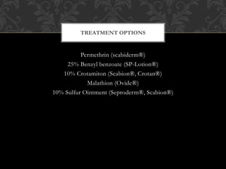 Permethrin (scabiderm®)
25% Benzyl benzoate (SP-Lotion®)
10% Crotamiton (Scabion®, Crotan®)
Malathion (Ovide®)
10% Sulfur Ointment (Seproderm®, Scabion®)
TREATMENT OPTIONS
 