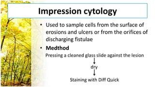 Impression cytology
• Used to sample cells from the surface of
  erosions and ulcers or from the orifices of
  discharging fistulae
• Medthod
  Pressing a cleaned glass slide against the lesion

                        dry

              Staining with Diff Quick
 