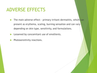 ADVERSE EFFECTS
 The main adverse effect - primary irritant dermatitis, which can
present as erythema, scaling, burning sensation and can vary
depending on skin type, sensitivity, and formulations.
 Lessened by concomitant use of emollients.
 Photosensitivity reactions.
 
