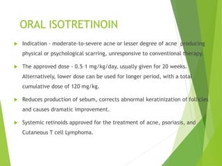 ORAL ISOTRETINOIN
 Indication - moderate-to-severe acne or lesser degree of acne producing
physical or psychological scarring, unresponsive to conventional therapy.
 The approved dose - 0.5–1 mg/kg/day, usually given for 20 weeks.
Alternatively, lower dose can be used for longer period, with a total
cumulative dose of 120 mg/kg.
 Reduces production of sebum, corrects abnormal keratinization of follicles
and causes dramatic improvement.
 Systemic retinoids approved for the treatment of acne, psoriasis, and
Cutaneous T cell Lymphoma.
 