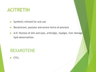 ACITRETIN
 Synthetic retinoid for oral use
 Recalcitrant, pustular and severe forms of psoriasis
 A/E: Dryness of skin and eyes, arthralgis, myalgia, liver damage,
lipid abnormalities
BEXAROTENE
 CTCL
 