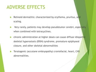 ADVERSE EFFECTS
 Retinoid dermatitis: characterized by erythema, pruritus, and
scaling.
 Very rarely, patients may develop pseudotumor cerebri, especially
when combined with tetracyclines.
 chronic administration at higher doses can cause diffuse idiopathic
skeletal hyperostosis (DISH) syndrome, premature epiphyseal
closure, and other skeletal abnormalities
 Teratogenic (accutane embryopathy) craniofacial, heart, CNS
abnormalities.
 