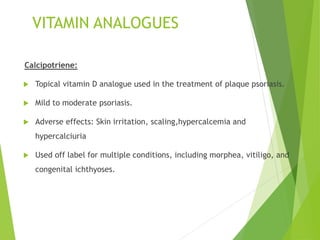 VITAMIN ANALOGUES
Calcipotriene:
 Topical vitamin D analogue used in the treatment of plaque psoriasis.
 Mild to moderate psoriasis.
 Adverse effects: Skin irritation, scaling,hypercalcemia and
hypercalciuria
 Used off label for multiple conditions, including morphea, vitiligo, and
congenital ichthyoses.
 