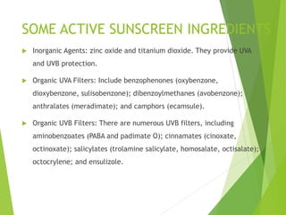 SOME ACTIVE SUNSCREEN INGREDIENTS
 Inorganic Agents: zinc oxide and titanium dioxide. They provide UVA
and UVB protection.
 Organic UVA Filters: Include benzophenones (oxybenzone,
dioxybenzone, sulisobenzone); dibenzoylmethanes (avobenzone);
anthralates (meradimate); and camphors (ecamsule).
 Organic UVB Filters: There are numerous UVB filters, including
aminobenzoates (PABA and padimate O); cinnamates (cinoxate,
octinoxate); salicylates (trolamine salicylate, homosalate, octisalate);
octocrylene; and ensulizole.
 