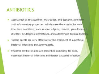 ANTIBIOTICS
 Agents such as tetracyclines, macrolides, and dapsone, also have
anti-inflammatory properties, which make them useful for non-
infectious conditions, such as acne vulgaris, rosacea, granulomatous
diseases, neutrophilic dermatoses, and autoimmune bullous diseases.
 Topical agents are very effective for the treatment of superficial
bacterial infections and acne vulgaris.
 Systemic antibiotics also are prescribed commonly for acne,
cutaneous Bacterial Infections and deeper bacterial infections.
 