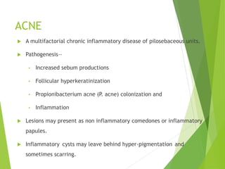 ACNE
 A multifactorial chronic inflammatory disease of pilosebaceous units.
 Pathogenesis—
• Increased sebum productions
• Follicular hyperkeratinization
• Propionibacterium acne (P. acne) colonization and
• Inflammation
 Lesions may present as non inflammatory comedones or inflammatory
papules.
 Inflammatory cysts may leave behind hyper-pigmentation and
sometimes scarring.
 