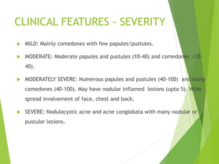 CLINICAL FEATURES - SEVERITY
 MILD: Mainly comedones with few papules/pustules.
 MODERATE: Moderate papules and pustules (10-40) and comedones (10-
40).
 MODERATELY SEVERE: Numerous papules and pustules (40-100) and many
comedones (40-100). May have nodular inflamed lesions (upto 5). Wide
spread involvement of face, chest and back.
 SEVERE: Nodulocystic acne and acne conglobata with many nodular or
pustular lesions.
 