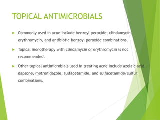 TOPICAL ANTIMICROBIALS
 Commonly used in acne include benzoyl peroxide, clindamycin,
erythromycin, and antibiotic–benzoyl peroxide combinations.
 Topical monotherapy with clindamycin or erythromycin is not
recommended.
 Other topical antimicrobials used in treating acne include azelaic acid,
dapsone, metronidazole, sulfacetamide, and sulfacetamide/sulfur
combinations.
 