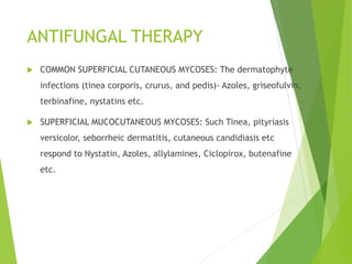 ANTIFUNGAL THERAPY
 COMMON SUPERFICIAL CUTANEOUS MYCOSES: The dermatophyte
infections (tinea corporis, crurus, and pedis)- Azoles, griseofulvin,
terbinafine, nystatins etc.
 SUPERFICIAL MUCOCUTANEOUS MYCOSES: Such Tinea, pityriasis
versicolor, seborrheic dermatitis, cutaneous candidiasis etc
respond to Nystatin, Azoles, allylamines, Ciclopirox, butenafine
etc.
 