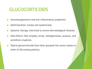 GLUCOCORTICOIDS
 Immunosuppressive and anti-inflammatory properties
 Administration: locally and systemically.
 Systemic therapy restricted to severe dermatological illnesses.
 Side effects: Skin atrophy, striae, telangiectasias, purpura, and
acneiform eruptions.
 Topical glucocorticoids have been grouped into seven classes in
order of decreasing potency.
 