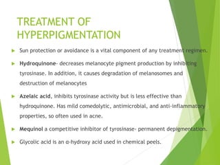 TREATMENT OF
HYPERPIGMENTATION
 Sun protection or avoidance is a vital component of any treatment regimen.
 Hydroquinone- decreases melanocyte pigment production by inhibiting
tyrosinase. In addition, it causes degradation of melanosomes and
destruction of melanocytes
 Azelaic acid, inhibits tyrosinase activity but is less effective than
hydroquinone. Has mild comedolytic, antimicrobial, and anti-inflammatory
properties, so often used in acne.
 Mequinol a competitive inhibitor of tyrosinase- permanent depigmentation.
 Glycolic acid is an α-hydroxy acid used in chemical peels.
 