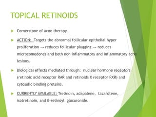 TOPICAL RETINOIDS
 Cornerstone of acne therapy.
 ACTION: Targets the abnormal follicular epithelial hyper
proliferation → reduces follicular plugging → reduces
microcomedones and both non inflammatory and inflammatory acne
lesions.
 Biological effects mediated through: nuclear hormone receptors
(retinoic acid receptor RAR and retinoids X receptor RXR) and
cytosolic binding proteins.
 CURRENTLY AVAILABLE: Tretinoin, adapalene, tazarotene,
isotretinoin, and β-retinoyl glucuronide.
 