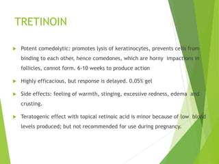 TRETINOIN
 Potent comedolytic: promotes lysis of keratinocytes, prevents cells from
binding to each other, hence comedones, which are horny impactions in
follicles, cannot form. 6-10 weeks to produce action
 Highly efficacious, but response is delayed. 0.05% gel
 Side effects: feeling of warmth, stinging, excessive redness, edema and
crusting.
 Teratogenic effect with topical retinoic acid is minor because of low blood
levels produced; but not recommended for use during pregnancy.
 