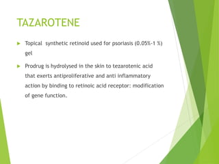 TAZAROTENE
 Topical synthetic retinoid used for psoriasis (0.05%-1 %)
gel
 Prodrug is hydrolysed in the skin to tezarotenic acid
that exerts antiproliferative and anti inflammatory
action by binding to retinoic acid receptor: modification
of gene function.
 