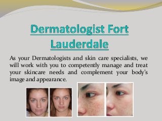 As your Dermatologists and skin care specialists, we
will work with you to competently manage and treat
your skincare needs and complement your body’s
image and appearance.
 