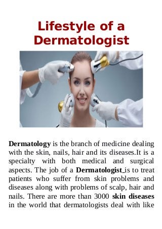 Lifestyle of a
Dermatologist
Dermatology is the branch of medicine dealing
with the skin, nails, hair and its diseases.It is a
specialty with both medical and surgical
aspects. The job of a Dermatologist is to treat
patients who suffer from skin problems and
diseases along with problems of scalp, hair and
nails. There are more than 3000 skin diseases
in the world that dermatologists deal with like
 