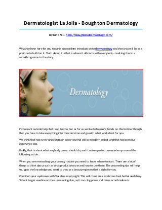 Dermatologist La Jolla - Boughton Dermatology
_____________________________________________________________________________________

                          By Kino Nii - http://boughtondermatology.com/



What we have here for you today is an excellent introduction to dermatology and then you will be in a
position to build on it. Truth about it is that is where it all starts with everybody - realizing there is
something more to the story.




If you want outside help that is up to you, but as for us we like to be more hands on. Remember though,
that you have to take everything into consideration and go with what works best for you.

We think that not every single item or point you find will be readily needed, and that has been our
experience too.

Really, that is about what anybody can or should do, and it makes perfect sense when you read the
following article.

When you are researching your beauty routine you need to know where to start. There are a lot of
things to think about such as what products to use and how to use them. The proceeding tips will help
you gain the knowledge you need to choose a beauty regimen that is right for you.

Condition your eyebrows with Vaseline every night. This will make your eyebrows look better and shiny.
Try not to get vaseline on the surrounding skin, as it can clog pores and cause acne breakouts.
 