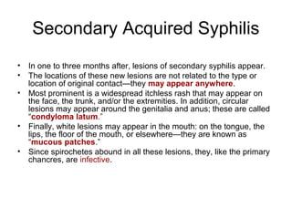 Secondary Acquired Syphilis
• In one to three months after, lesions of secondary syphilis appear.
• The locations of these new lesions are not related to the type or
location of original contact—they may appear anywhere.
• Most prominent is a widespread itchless rash that may appear on
the face, the trunk, and/or the extremities. In addition, circular
lesions may appear around the genitalia and anus; these are called
“condyloma latum.”
• Finally, white lesions may appear in the mouth: on the tongue, the
lips, the floor of the mouth, or elsewhere—they are known as
“mucous patches.”
• Since spirochetes abound in all these lesions, they, like the primary
chancres, are infective.
 