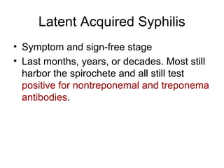 Latent Acquired Syphilis
• Symptom and sign-free stage
• Last months, years, or decades. Most still
harbor the spirochete and all still test
positive for nontreponemal and treponema
antibodies.
 