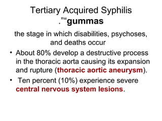 Tertiary Acquired Syphilis
“gummas.”
the stage in which disabilities, psychoses,
and deaths occur
• About 80% develop a destructive process
in the thoracic aorta causing its expansion
and rupture (thoracic aortic aneurysm(.
• Ten percent (10%( experience severe
central nervous system lesions.
 