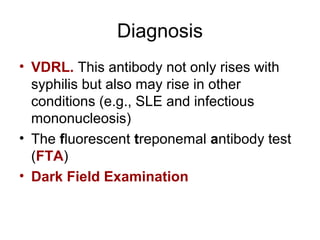 Diagnosis
• VDRL. This antibody not only rises with
syphilis but also may rise in other
conditions (e.g., SLE and infectious
mononucleosis)
• The fluorescent treponemal antibody test
(FTA)
• Dark Field Examination
 