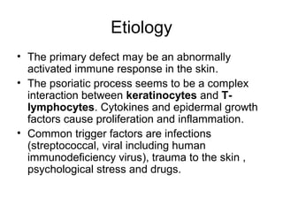 Etiology
• The primary defect may be an abnormally
activated immune response in the skin.
• The psoriatic process seems to be a complex
interaction between keratinocytes and T-
lymphocytes. Cytokines and epidermal growth
factors cause proliferation and inflammation.
• Common trigger factors are infections
(streptococcal, viral including human
immunodeficiency virus), trauma to the skin ,
psychological stress and drugs.
 
