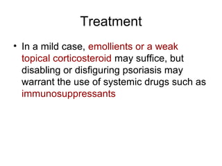 Treatment
• In a mild case, emollients or a weak
topical corticosteroid may suffice, but
disabling or disfiguring psoriasis may
warrant the use of systemic drugs such as
immunosuppressants
 