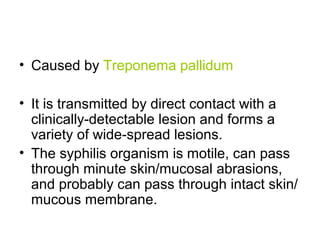 • Caused by Treponema pallidum
• It is transmitted by direct contact with a
clinically-detectable lesion and forms a
variety of wide-spread lesions.
• The syphilis organism is motile, can pass
through minute skin/mucosal abrasions,
and probably can pass through intact skin/
mucous membrane.
 