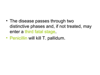 • The disease passes through two
distinctive phases and, if not treated, may
enter a third fatal stage.
• Penicillin will kill T. pallidum.
 
