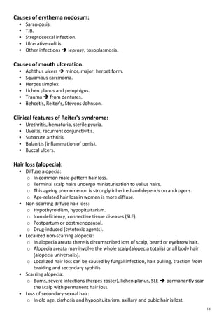 Causes of erythema nodosum:
• Sarcoidosis.
• T.B.
• Streptococcal infection.
• Ulcerative colitis.
• Other infections  leprosy, toxoplasmosis.
Causes of mouth ulceration:
• Aphthus ulcers  minor, major, herpetiform.
• Squamous carcinoma.
• Herpes simplex.
• Lichen planus and peinphigus.
• Trauma  from dentures.
• Behcet's, Reiter's, Stevens-Johnson.
Clinical features of Reiter's syndrome:
• Urethritis, hematuria, sterile pyuria.
• Uveitis, recurrent conjunctivitis.
• Subacute arthritis.
• Balanitis (inflammation of penis).
• Buccal ulcers.
Hair loss (alopecia):
• Diffuse alopecia:
o In common male-pattern hair loss.
o Terminal scalp hairs undergo miniaturisation to vellus hairs.
o This ageing phenomenon is strongly inherited and depends on androgens.
o Age-related hair loss in women is more diffuse.
• Non-scarring diffuse hair loss:
o Hypothyroidism, hypopituitarism.
o Iron deficiency, connective tissue diseases (SLE).
o Postpartum or postmenopausal.
o Drug-induced (cytotoxic agents).
• Localized non-scarring alopecia:
o In alopecia areata there is circumscribed loss of scalp, beard or eyebrow hair.
o Alopecia areata may involve the whole scalp (alopecia totalis) or all body hair
(alopecia universalis).
o Localized hair loss can be caused by fungal infection, hair pulling, traction from
braiding and secondary syphilis.
• Scarring alopecia:
o Burns, severe infections (herpes zoster), lichen planus, SLE  permanently scar
the scalp with permanent hair loss.
• Loss of secondary sexual hair:
o In old age, cirrhosis and hypopituitarism, axillary and pubic hair is lost.
 