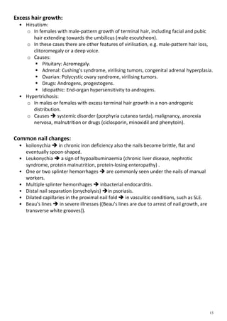 Excess hair growth:
• Hirsutism:
o In females with male-pattern growth of terminal hair, including facial and pubic
hair extending towards the umbilicus (male escutcheon).
o In these cases there are other features of virilisation, e.g. male-pattern hair loss,
clitoromegaly or a deep voice.
o Causes:
 Pituitary: Acromegaly.
 Adrenal: Cushing’s syndrome, virilising tumors, congenital adrenal hyperplasia.
 Ovarian: Polycystic ovary syndrome, virilising tumors.
 Drugs: Androgens, progestogens.
 Idiopathic: End-organ hypersensitivity to androgens.
• Hypertrichosis:
o In males or females with excess terminal hair growth in a non-androgenic
distribution.
o Causes  systemic disorder (porphyria cutanea tarda), malignancy, anorexia
nervosa, malnutrition or drugs (ciclosporin, minoxidil and phenytoin).
Common nail changes:
• koilonychia  in chronic iron deficiency also the nails become brittle, flat and
eventually spoon-shaped.
• Leukonychia  a sign of hypoalbuminaemia (chronic liver disease, nephrotic
syndrome, protein malnutrition, protein-losing enteropathy) .
• One or two splinter hemorrhages  are commonly seen under the nails of manual
workers.
• Multiple splinter hemorrhages  inbacterial endocarditis.
• Distal nail separation (onycholysis) in psoriasis.
• Dilated capillaries in the proximal nail fold  in vasculitic conditions, such as SLE.
• Beau’s lines  in severe illnesses ((Beau’s lines are due to arrest of nail growth, are
transverse white grooves)).
 