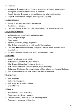 Generalized:
 Androgenic  progressive, hormonal, in female may be there is no increase in
androgen but increase in sensitization of receptors.
 Chronic diseases  anemia, hypothyroidism, organ failure, malnutrition.
 Drugs  chemotherapy (anagen), anticoagulants (heparin).
5- Alopecia Areata:
 Patches of hair loss, normal skin, well demark.
 Autoimmune – anagen.
 Treatment  topical anthralin, topical or intral-lesional steroid, cyclosporin.
6- Erythemia multiforme:
 Multiple plaques, erythematus, well demarcated.
 Rough, irregular margin.
 Target lesion.
 Infection, idiopathic, allergy, pregnancy.
 DDx  Chronic urticaria, serum sickness, SLE, lichen planus.
 Treatment  supportive measures, analgesics, anti-histamine, acyclovir (oral),
prednisolone.
 1-2 weeks resolve spontaneously, recure multiple times in year.
7- Folliculitis:
 Superficial infection of hair follicle.
 Pastular lesion, erythematus, hair in center.
 DDx  Bacterial infection, T.corporis, dermitits.
 Rx Topical antibiotics, systemic steroids, surgical drainage.
 Carbuncles  boils together, deep infection of hair follicles, need surgical drainage.
 Sites of predilection: scalp, neck, buttock, extremities and trunk.
8- Scarlet fever:
 Sand paper like.
 Erythematous papules.
 With white, red strawberry tongue.
 Give antibiotics.
9- Urticaria:
 Weal and flare Lesion with itching.
 Erythematus well demark plagues.
 Elevation (edema), no scale, no scar, scratching marks.
 Treatment  steroid, anti-histamine.
 