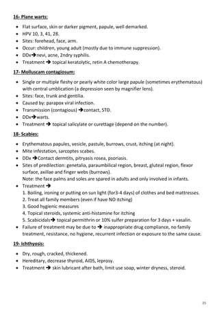 16- Plane warts:
 Flat surface, skin or darker pigment, papule, well demarked.
 HPV 10, 3, 41, 28.
 Sites: forehead, face, arm.
 Occur: children, young adult (mostly due to immune suppression).
 DDxnevi, acne, 2ndry syphilis.
 Treatment  topical keratolytic, retin A chemotherapy.
17- Molluscam contagiosum:
 Single or multiple fleshy or pearly white color large papule (sometimes erythematous)
with central umblication (a depression seen by magnifier lens).
 Sites: face, trunk and gentilia.
 Caused by: parapox viral infection.
 Transmission (contagious) contact, STD.
 DDxwarts.
 Treatment  topical salicylate or curettage (depend on the number).
18- Scabies:
 Erythematous papules, vesicle, pastule, burrows, crust, itching (at night).
 Mite infestation, sarcoptes scabes.
 DDx Contact dermtits, pitryasis rosea, psoriasis.
 Sites of predilection: genetalia, paraumbilical region, breast, gluteal region, flexor
surface, axillae and finger webs (burrows).
Note: the face palms and soles are spared in adults and only involved in infants.
 Treatment 
1. Boiling, ironing or putting on sun light (for3-4 days) of clothes and bed mattresses.
2. Treat all family members (even if have NO itching)
3. Good hygienic measures
4. Topical steroids, systemic anti-histamine for itching
5. Scabicidals topical permithrin or 10% sulfer preparation for 3 days + vasalin.
 Failure of treatment may be due to  inappropriate drug compliance, no family
treatment, resistance, no hygiene, recurrent infection or exposure to the same cause.
19- Ichthyosis:
 Dry, rough, cracked, thickened.
 Hereditary, decrease thyroid, AIDS, leprosy.
 Treatment  skin lubricant after bath, limit use soap, winter dryness, steroid.
 
