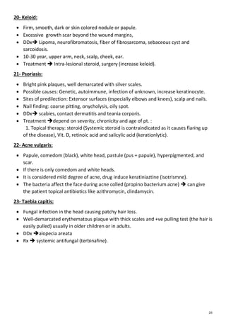 20- Keloid:
 Firm, smooth, dark or skin colored nodule or papule.
 Excessive growth scar beyond the wound margins,
 DDx Lipoma, neurofibromatosis, fiber of fibrosarcoma, sebaceous cyst and
sarcoidosis.
 10-30 year, upper arm, neck, scalp, cheek, ear.
 Treatment  Intra-lesional steroid, surgery (increase keloid).
21- Psoriasis:
 Bright pink plaques, well demarcated with silver scales.
 Possible causes: Genetic, autoimmune, infection of unknown, increase keratinocyte.
 Sites of predilection: Extensor surfaces (especially elbows and knees), scalp and nails.
 Nail finding: coarse pitting, onycholysis, oily spot.
 DDx scabies, contact dermatitis and teania corporis.
 Treatment depend on severity, chronicity and age of pt. :
1. Topical therapy: steroid (Systemic steroid is contraindicated as it causes flaring up
of the disease), Vit. D, retinoic acid and salicylic acid (kerationlytic).
22- Acne vulgaris:
 Papule, comedom (black), white head, pastule (pus + papule), hyperpigmented, and
scar.
 If there is only comedom and white heads.
 It is considered mild degree of acne, drug induce keratiniaztine (isotrismne).
 The bacteria affect the face during acne colled (propino bacterium acne)  can give
the patient topical antibiotics like azithromycin, clindamycin.
23- Taebia capitis:
 Fungal infection in the head causing patchy hair loss.
 Well-demarcated erythematous plaque with thick scales and +ve pulling test (the hair is
easily pulled) usually in older children or in adults.
 DDx alopecia areata
 Rx  systemic antifungal (terbinafine).
 