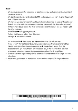 Notes:
 We can’t use cautery for treatment of facial lesions (e.g Molluscum contangiusm) as it
causes an ugly scar.
 We don’t use antivirals for treatment of M. contangiousm and wart despite they are of
viral infection etiology.
 We have to use a systemic antifungal (against dermatophytes) in cases of T.capitis and
T.pedis since the topical treatments do nothing (can’t reach the deep infected areas).
 If the we have doubt about the Dx of skin discoloration lesion we can use wood’s light
for differentiation:
T.vercicolor  will appear yellowish.
P.alba will appear lighter than skin color.
Vetilligo  will appear whitish.
If it is still doubt  do scraping test  examine under the microscope.
If you haven’t the facilities and your diagnosis is between T.vercicolor and vetilligo
 give topical antifungal as therapeutic trial check after 2 weeks  if the
discoloration is got away, then it is T.vercicolor; but, if the discoloration is still or
progressed into other areas or becomes depigmention, then it is vetilligo.
 Steroids (whether topical or systemic) is contraindicated in bacterial, fungal and viral
infections.
 Never ever give steroid as therapeutic trial if there is suspicion of fungal infection.
 