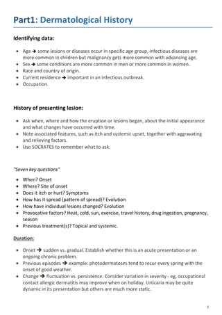 Part1: Dermatological History
Identifying data:
 Age  some lesions or diseases occur in specific age group, infectious diseases are
more common in children but malignancy gets more common with advancing age.
 Sex  some conditions are more common in men or more common in women.
 Race and country of origin.
 Current residence  important in an infectious outbreak.
 Occupation.
History of presenting lesion:
 Ask when, where and how the eruption or lesions began, about the initial appearance
and what changes have occurred with time.
 Note associated features, such as itch and systemic upset, together with aggravating
and relieving factors.
 Use SOCRATES to remember what to ask.
"Seven key questions"
 When? Onset
 Where? Site of onset
 Does it itch or hurt? Symptoms
 How has it spread (pattern of spread)? Evolution
 How have individual lesions changed? Evolution
 Provocative factors? Heat, cold, sun, exercise, travel history, drug ingestion, pregnancy,
season
 Previous treatment(s)? Topical and systemic.
Duration:
 Onset  sudden vs. gradual. Establish whether this is an acute presentation or an
ongoing chronic problem.
 Previous episodes  example: photodermatoses tend to recur every spring with the
onset of good weather.
 Change  fluctuation vs. persistence. Consider variation in severity - eg, occupational
contact allergic dermatitis may improve when on holiday. Urticaria may be quite
dynamic in its presentation but others are much more static.
 