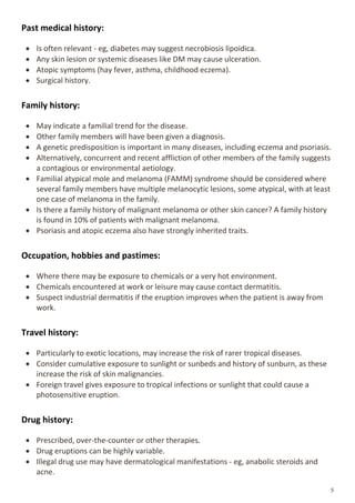 Past medical history:
 Is often relevant - eg, diabetes may suggest necrobiosis lipoidica.
 Any skin lesion or systemic diseases like DM may cause ulceration.
 Atopic symptoms (hay fever, asthma, childhood eczema).
 Surgical history.
Family history:
 May indicate a familial trend for the disease.
 Other family members will have been given a diagnosis.
 A genetic predisposition is important in many diseases, including eczema and psoriasis.
 Alternatively, concurrent and recent affliction of other members of the family suggests
a contagious or environmental aetiology.
 Familial atypical mole and melanoma (FAMM) syndrome should be considered where
several family members have multiple melanocytic lesions, some atypical, with at least
one case of melanoma in the family.
 Is there a family history of malignant melanoma or other skin cancer? A family history
is found in 10% of patients with malignant melanoma.
 Psoriasis and atopic eczema also have strongly inherited traits.
Occupation, hobbies and pastimes:
 Where there may be exposure to chemicals or a very hot environment.
 Chemicals encountered at work or leisure may cause contact dermatitis.
 Suspect industrial dermatitis if the eruption improves when the patient is away from
work.
Travel history:
 Particularly to exotic locations, may increase the risk of rarer tropical diseases.
 Consider cumulative exposure to sunlight or sunbeds and history of sunburn, as these
increase the risk of skin malignancies.
 Foreign travel gives exposure to tropical infections or sunlight that could cause a
photosensitive eruption.
Drug history:
 Prescribed, over-the-counter or other therapies.
 Drug eruptions can be highly variable.
 Illegal drug use may have dermatological manifestations - eg, anabolic steroids and
acne.
 