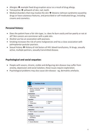  Allergies  example fixed drug eruption occur as a result of drug allergy.
 Tetracycline  yellowish of skin, nail, teeth.
 Medical disorders that may involve the skin  Stevens–Johnson syndrome caused by
drugs or have cutaneous features, and prescribed or self-medicated drugs, including
creams and cosmetics.
Personal history:
 Does the patient have a fair skin type, i.e. does he burn easily and tan poorly or not at
all? Skin cancers are commoner with a pale skin.
 Alcohol use has an association with psoriasis.
 Smoking increases the risk of some malignancies and has a close association with
palmoplantar pustular psoriasis.
 Sexual history  History of risk factors of HIV: blood transfusions, IV drugs, sexually
active, multiple partners, sexually transmitted disease.
Psychological and social sequelae:
 People with severe, chronic, visible and disfiguring skin disease may suffer from
anxiety, depression and social isolation, these issues require exploration.
 Psychological problems may also cause skin disease - eg, dermatitis artefacta.
 
