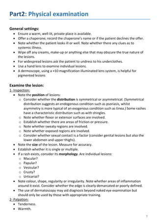 Part2: Physical examination
General settings:
 Ensure a warm, well-lit, private place is available.
 Offer a chaperone; record the chaperone’s name or if the patient declines the offer.
 Note whether the patient looks ill or well. Note whether there any clues as to
systemic illness.
 Wipe off any creams, make-up or anything else that may obscure the true nature of
the lesions.
 For widespread lesions ask the patient to undress to his underclothes.
 Use a hand lens to examine individual lesions.
 A dermoscope, using a ×10 magnification illuminated lens system, is helpful for
pigmented lesions
Examine the lesion:
1- Inspection:
 Note the position of lesions:
o Consider whether the distribution is symmetrical or asymmetrical. (Symmetrical
distribution suggests an endogenous condition such as psoriasis, whilst
asymmetry is more typical of an exogenous condition such as tinea.) Some rashes
have a characteristic distribution such as with shingles.
o Note whether flexor or extensor surfaces are involved.
o Establish whether there are areas of friction or pressure.
o Note whether sweaty regions are involved.
o Note whether exposed regions are involved.
o Consider whether sexual contact is a factor (consider genital lesions but also the
lower abdomen and upper thighs).
 Note the size of the lesion. Measure for accuracy.
 Establish whether it is single or multiple.
 If a rash exists, consider its morphology. Are individual lesions:
o Macular?
o Papular?
o Vesicular?
o Crusty?
o Urticarial?
 Note colour, shape, regularity or irregularity. Note whether areas of inflammation
around it exist. Consider whether the edge is clearly demarcated or poorly defined.
 The use of dermatoscopy may aid diagnosis beyond naked eye examination but
should only be used by those with appropriate training.
2- Palpation:
 Tenderness.
 Warmth.
 
