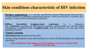 Skin conditions characteristic of HIV infection
• Bacillary angiomatosis: is a vascular, proliferative form of Bartonella infection that
occurs primarily in immunocompromised persons. While the disorder is treatable and
curable, it may be life threatening if untreated.
• Diffuse interstitial lymphocytosis syndrome: (is a Sjögren's-
like syndrome occurring in HIV-positive patients, characterized by salivary gland
enlargement, peripheral CD8+ lymphocytosis, and the presence of sicca and extra-
glandular features.
• Kaposi’s sarcoma
• Onychomycosis (infection of the nail).
• Adverse drug eruptions, from mild erythema to severe life-threatening toxic epidermal
necrolysis.
Skin conditions often improve as the immune system is restored with
antiretroviral therapy.
 
