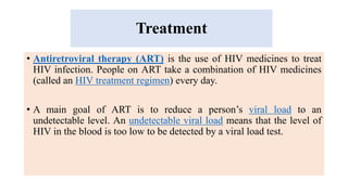 Treatment
• Antiretroviral therapy (ART) is the use of HIV medicines to treat
HIV infection. People on ART take a combination of HIV medicines
(called an HIV treatment regimen) every day.
• A main goal of ART is to reduce a person’s viral load to an
undetectable level. An undetectable viral load means that the level of
HIV in the blood is too low to be detected by a viral load test.
 